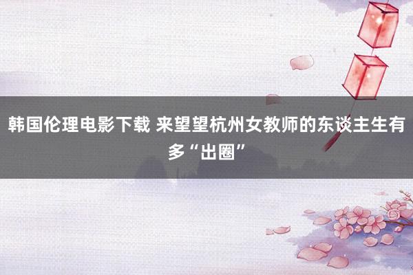 韩国伦理电影下载 来望望杭州女教师的东谈主生有多“出圈”