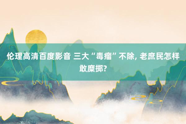伦理高清百度影音 三大“毒瘤”不除， 老庶民怎样敢糜掷?