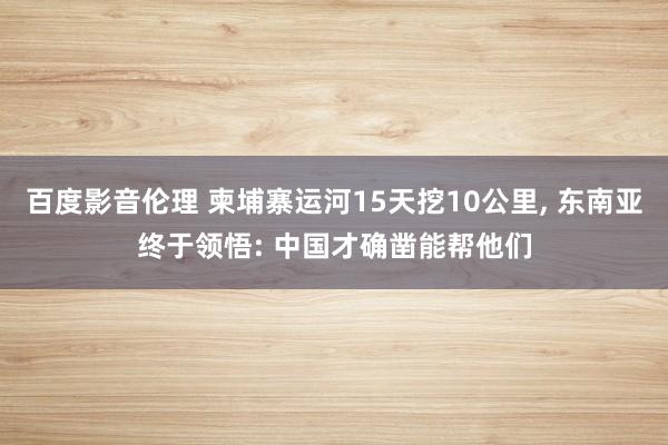百度影音伦理 柬埔寨运河15天挖10公里， 东南亚终于领悟: 中国才确凿能帮他们