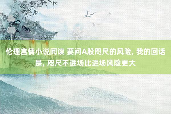 伦理言情小说阅读 要问A股咫尺的风险， 我的回话是， 咫尺不进场比进场风险更大