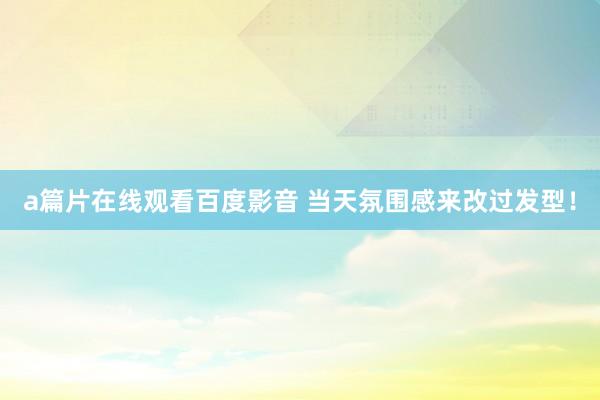 a篇片在线观看百度影音 当天氛围感来改过发型！