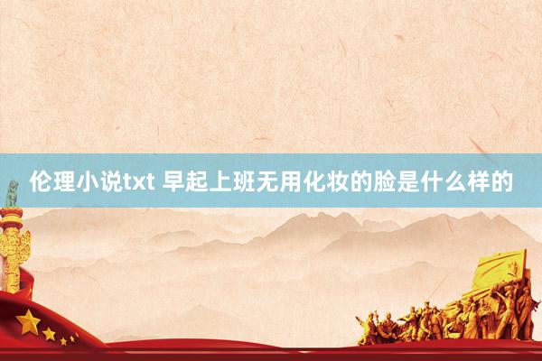 伦理小说txt 早起上班无用化妆的脸是什么样的