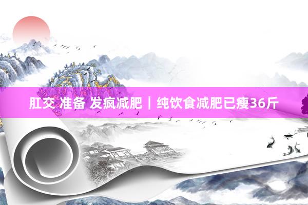 肛交 准备 发疯减肥｜纯饮食减肥已瘦36斤