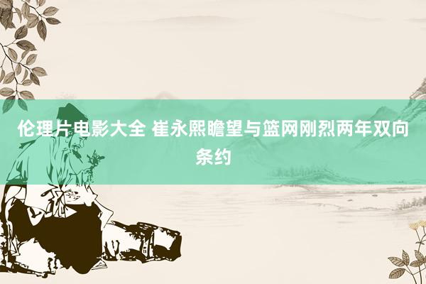 伦理片电影大全 崔永熙瞻望与篮网刚烈两年双向条约