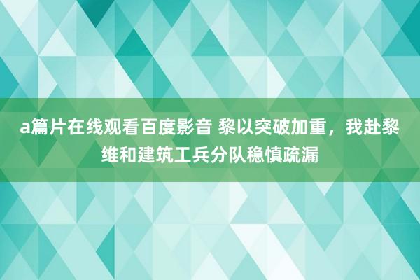 a篇片在线观看百度影音 黎以突破加重，我赴黎维和建筑工兵分队稳慎疏漏