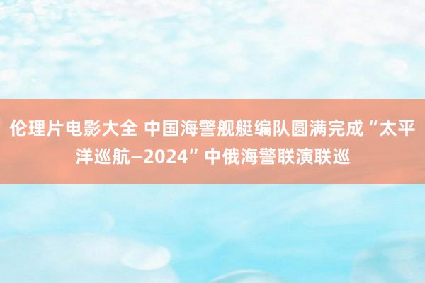 伦理片电影大全 中国海警舰艇编队圆满完成“太平洋巡航—2024”中俄海警联演联巡