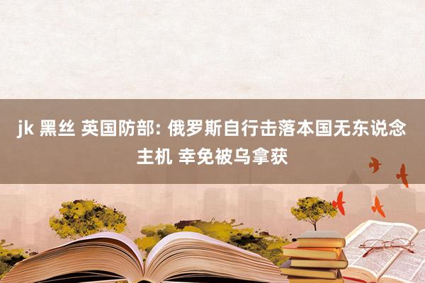 jk 黑丝 英国防部: 俄罗斯自行击落本国无东说念主机 幸免被乌拿获