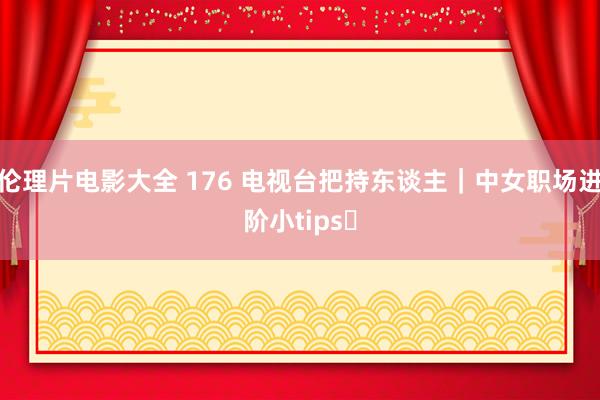 伦理片电影大全 176 电视台把持东谈主｜中女职场进阶小tips✨