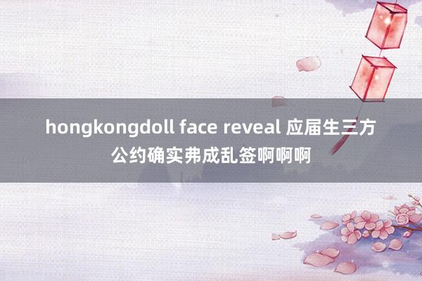 hongkongdoll face reveal 应届生三方公约确实弗成乱签啊啊啊