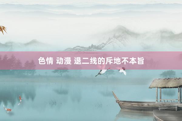 色情 动漫 退二线的斥地不本旨