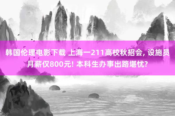 韩国伦理电影下载 上海一211高校秋招会， 设施员月薪仅800元! 本科生办事出路堪忧?