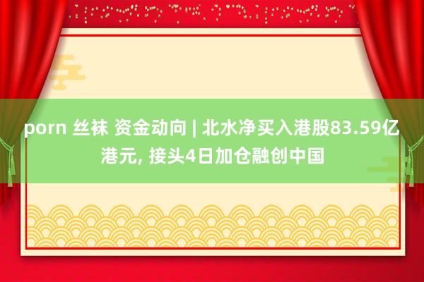 porn 丝袜 资金动向 | 北水净买入港股83.59亿港元， 接头4日加仓融创中国