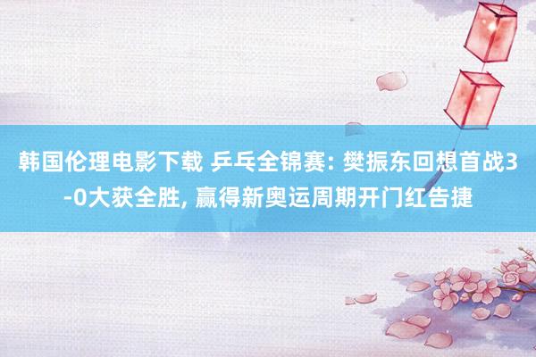 韩国伦理电影下载 乒乓全锦赛: 樊振东回想首战3-0大获全胜, 赢得新奥运周期开门红告捷