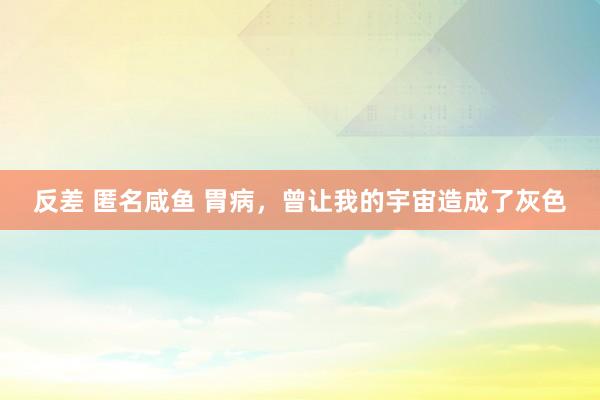 反差 匿名咸鱼 胃病，曾让我的宇宙造成了灰色