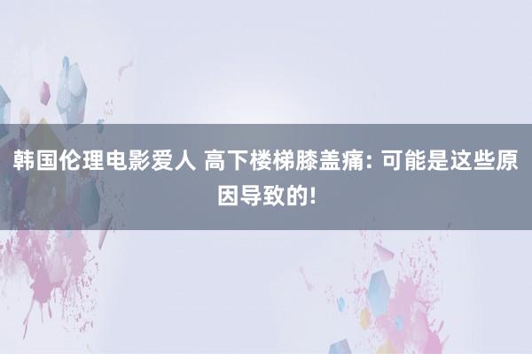 韩国伦理电影爱人 高下楼梯膝盖痛: 可能是这些原因导致的!