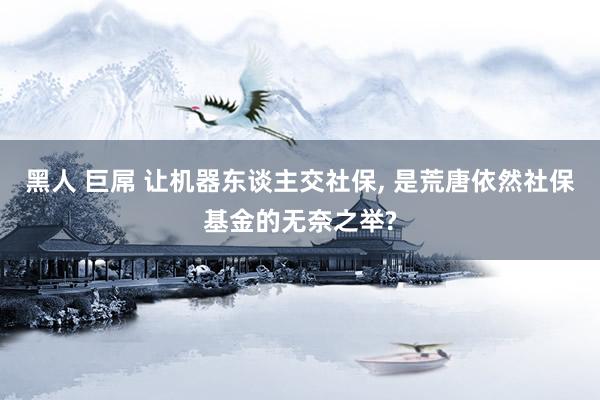 黑人 巨屌 让机器东谈主交社保， 是荒唐依然社保基金的无奈之举?