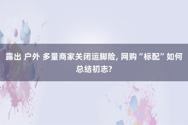 露出 户外 多量商家关闭运脚险， 网购“标配”如何总结初志?
