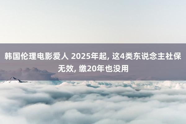 韩国伦理电影爱人 2025年起， 这4类东说念主社保无效， 缴20年也没用