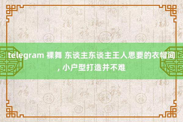 telegram 裸舞 东谈主东谈主王人思要的衣帽间， 小户型打造并不难