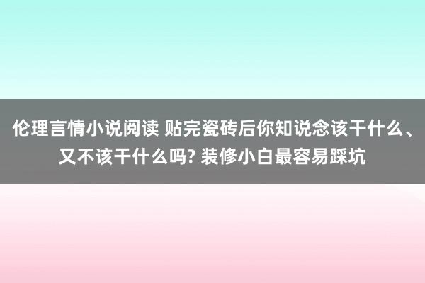 伦理言情小说阅读 贴完瓷砖后你知说念该干什么、又不该干什么吗? 装修小白最容易踩坑