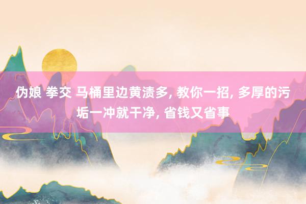 伪娘 拳交 马桶里边黄渍多， 教你一招， 多厚的污垢一冲就干净， 省钱又省事