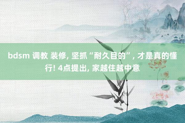 bdsm 调教 装修， 坚抓“耐久目的”， 才是真的懂行! 4点提出， 家越住越中意