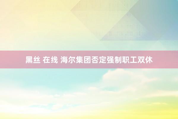 黑丝 在线 海尔集团否定强制职工双休