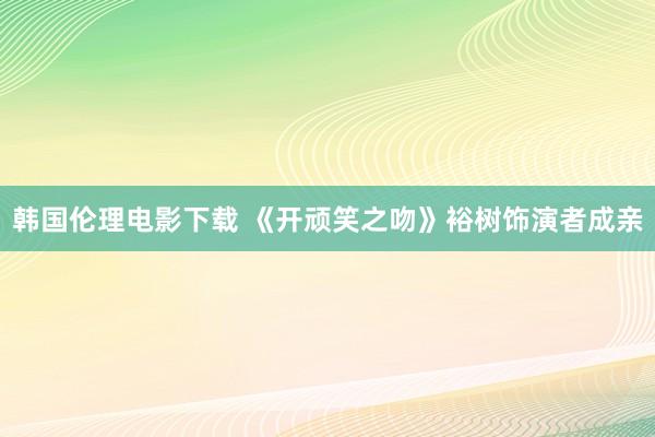 韩国伦理电影下载 《开顽笑之吻》裕树饰演者成亲