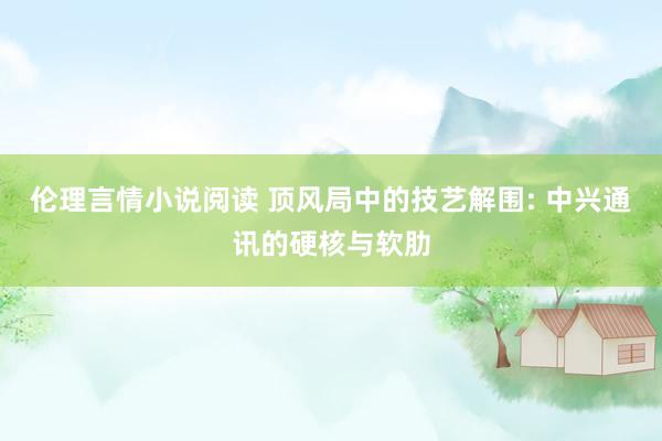 伦理言情小说阅读 顶风局中的技艺解围: 中兴通讯的硬核与软肋