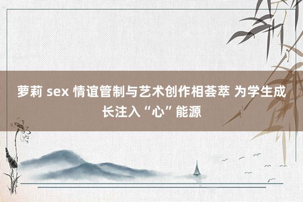 萝莉 sex 情谊管制与艺术创作相荟萃 为学生成长注入“心”能源