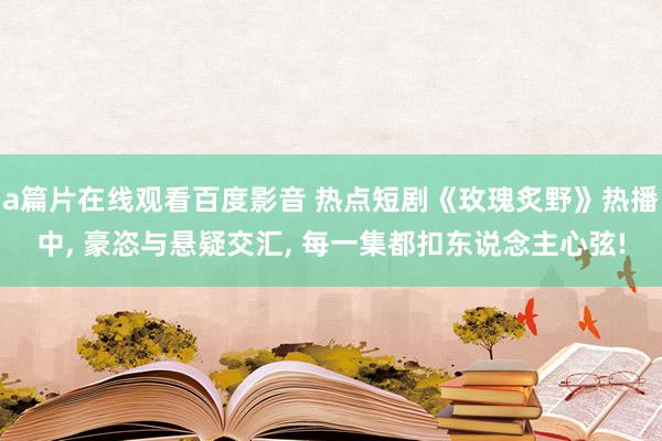 a篇片在线观看百度影音 热点短剧《玫瑰炙野》热播中， 豪恣与悬疑交汇， 每一集都扣东说念主心弦!