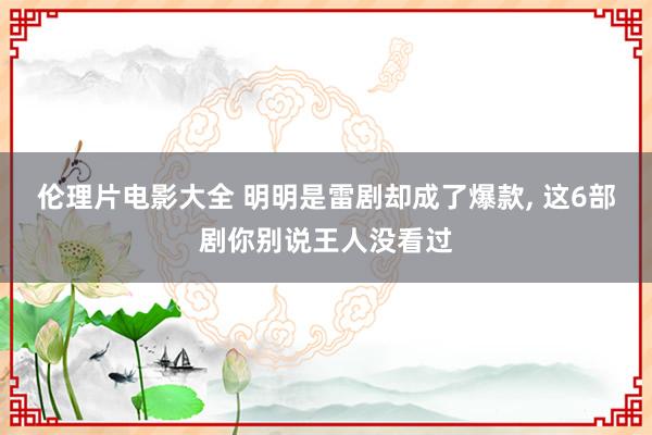伦理片电影大全 明明是雷剧却成了爆款， 这6部剧你别说王人没看过