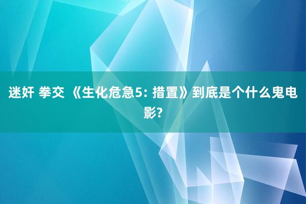 迷奸 拳交 《生化危急5: 措置》到底是个什么鬼电影?