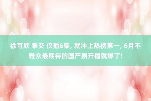 徐可欣 拳交 仅播6集， 就冲上热榜第一， 6月不雅众最期待的国产剧开播就爆了!