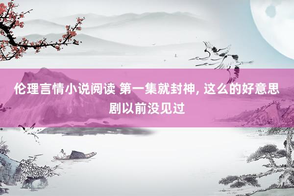 伦理言情小说阅读 第一集就封神， 这么的好意思剧以前没见过