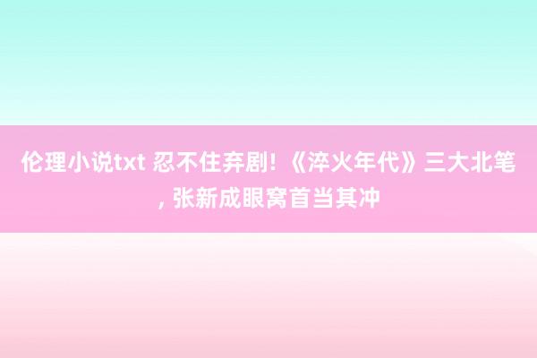 伦理小说txt 忍不住弃剧! 《淬火年代》三大北笔， 张新成眼窝首当其冲