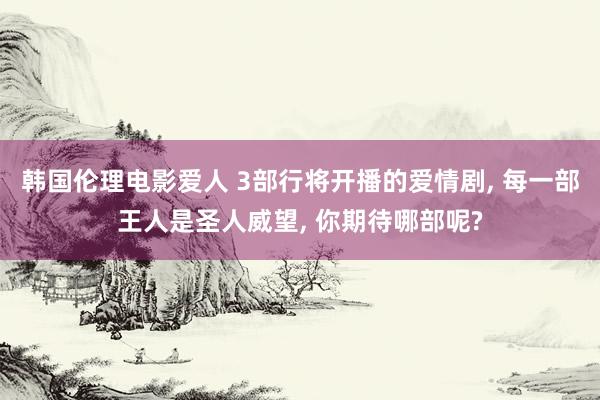 韩国伦理电影爱人 3部行将开播的爱情剧， 每一部王人是圣人威望， 你期待哪部呢?