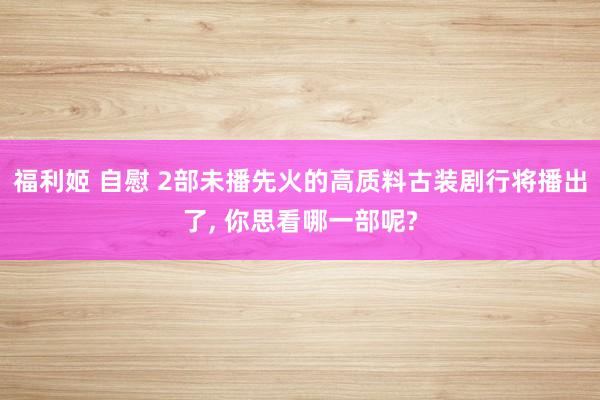 福利姬 自慰 2部未播先火的高质料古装剧行将播出了， 你思看哪一部呢?