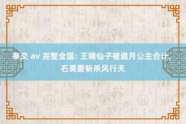 拳交 av 完整全国: 王曦仙子被邀月公主合计， 石昊要斩杀风行天