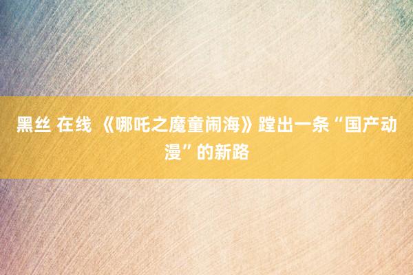 黑丝 在线 《哪吒之魔童闹海》蹚出一条“国产动漫”的新路