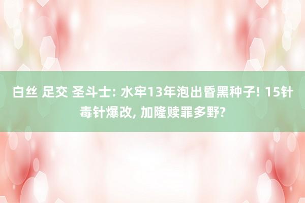 白丝 足交 圣斗士: 水牢13年泡出昏黑种子! 15针毒针爆改， 加隆赎罪多野?