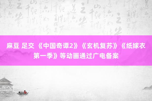 麻豆 足交 《中国奇谭2》《玄机复苏》《纸嫁衣第一季》等动画通过广电备案